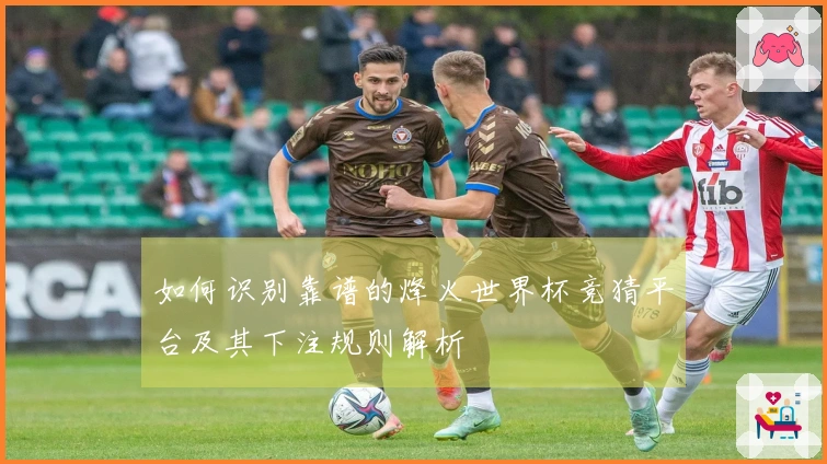 如何识别靠谱的烽火世界杯竞猜平台及其下注规则解析