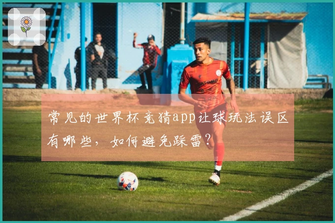 常见的世界杯竞猜app让球玩法误区有哪些，如何避免踩雷？
