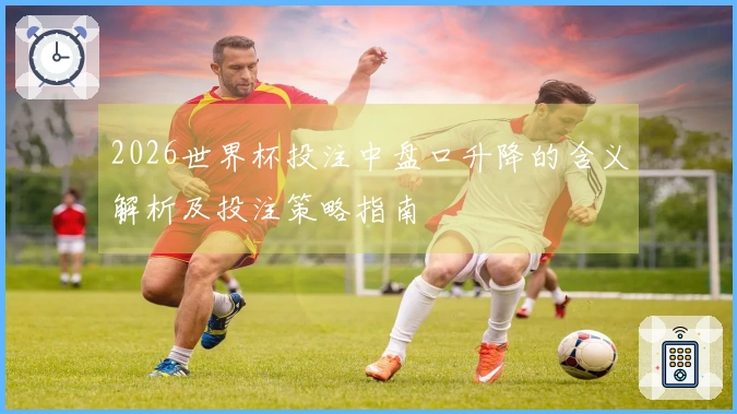 2026世界杯投注中盘口升降的含义解析及投注策略指南
