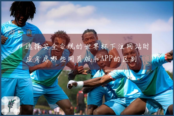 选择安全合规的世界杯下注网站时应考虑哪些网页版和APP的区别