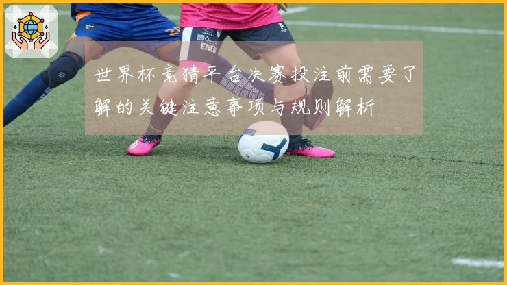 世界杯竞猜平台决赛投注前需要了解的关键注意事项与规则解析